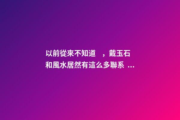 以前從來不知道，戴玉石和風水居然有這么多聯系！